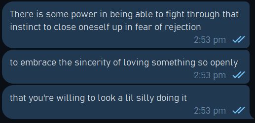 Tribdinosaur's message to a friend: "There is some power in being able to fight through that instinct to close up oneself in fear of rejection. To embrace the sincerity of loving something so openly that you're willing to look a lil silly doing it."