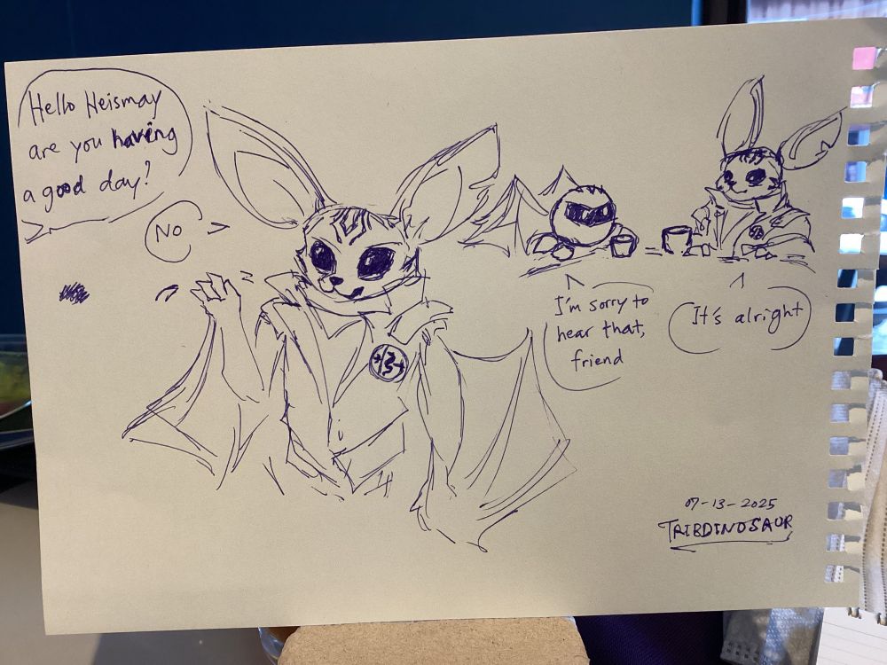 Photo of an ink sketch on a piece of notebook paper: A speech bubble, “Hello Heismay are you having a good day” Heismay (from Metaphor ReFantazio) waves and replies, “No”

Then, Meta Knight from the Kirby series shares a drink with Heismay. Meta Knight: “I’m sorry to hear that, friend”. Heismay says “It’s alright”