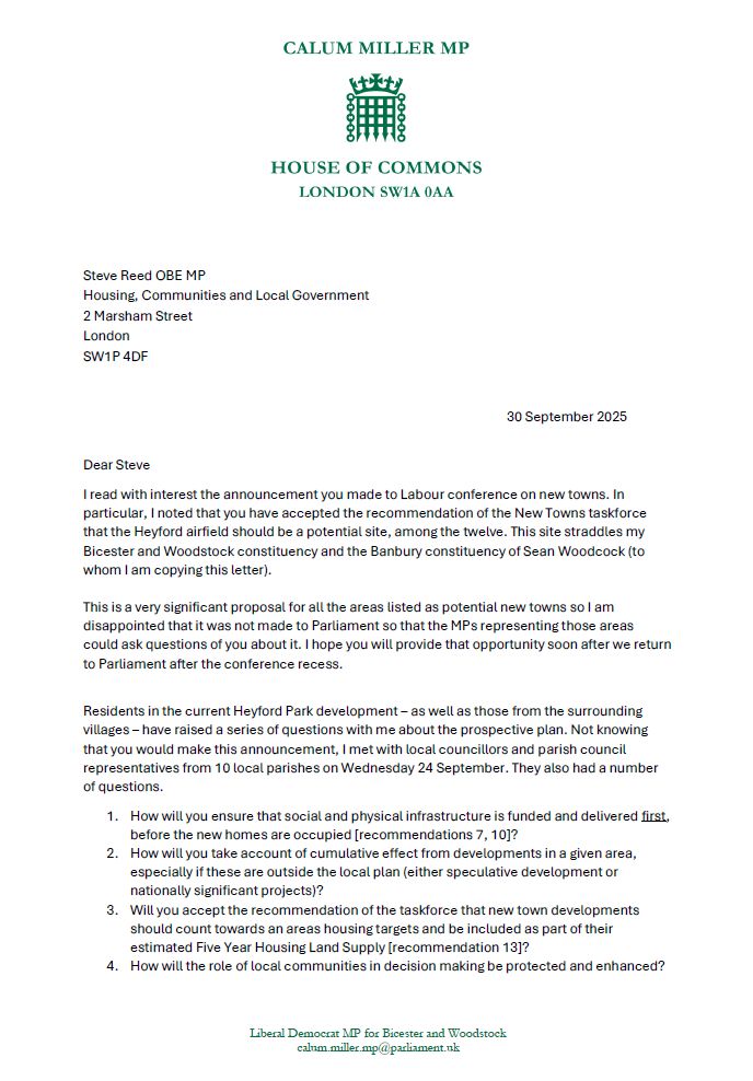 Dear Steve 

I read with interest the announcement you made to Labour conference on new towns. In particular, I noted that you have accepted the recommendation of the New Towns taskforce that the Heyford airfield should be a potential site, among the twelve. This site straddles my Bicester and Woodstock constituency and the Banbury constituency of Sean Woodcock (to whom I am copying this letter). 
 
This is a very significant proposal for all the areas listed as potential new towns so I am disappointed that it was not made to Parliament so that the MPs representing those areas could ask questions of you about it. I hope you will provide that opportunity soon after we return to Parliament after the conference recess. 
 

Residents in the current Heyford Park development – as well as those from the surrounding villages – have raised a series of questions with me about the prospective plan. Not knowing that you would make this announcement, I met with local councillors and parish council representatives from 10 local parishes on Wednesday 24 September. They also had a number of questions. 

How will you ensure that social and physical infrastructure is funded and delivered first, before the new homes are occupied [recommendations 7, 10]? 

How will you take account of cumulative effect from developments in a given area, especially if these are outside the local plan (either speculative development or nationally significant projects)? 

Will you accept the recommendation of the taskforce that new town developments should count towards an areas housing targets and be included as part of their estimated Five Year Housing Land Supply [recommendation 13]? 

How will the role of local communities in decision making be protected and enhanced? 

What expectations do you have for how local communities and their representatives will be included in the development of proposals [recommendation 13]? 