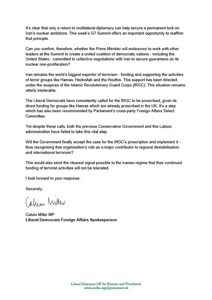 It’s clear that only a return to multilateral diplomacy can help secure a permanent lock on Iran’s nuclear ambitions. This week’s G7 Summit offers an important opportunity to reaffirm that principle. 

Can you confirm, therefore, whether the Prime Minister will endeavour to work with other leaders at the Summit to create a united coalition of democratic nations - including the United States - committed to collective negotiations with Iran to secure guarantees on its nuclear non-proliferation?

Iran remains the world’s biggest exporter of terrorism - funding and supporting the activities of terror groups like Hamas, Hezbollah and the Houthis. This support has been directed under the auspices of the Islamic Revolutionary Guard Corps (IRGC). This situation remains utterly intolerable. 

The Liberal Democrats have consistently called for the IRGC to be proscribed, given its direct funding for groups like Hamas which are already proscribed in the UK. It’s a step which has also been recommended by Parliament’s cross-party Foreign Affairs Select Committee

Yet despite these calls, both the previous Conservative Government and this Labour administration have failed to take this vital step.  

Will the Government finally accept the case for the IRGC’s proscription and implement it - thus recognising that organisation’s role as a major contributor to regional destabilisation and international terrorism? 

This would also send the clearest signal possible to the Iranian regime that their continued funding of terrorist activities will not be tolerated.

I look forward to your response. 

Sincerely, 

Calum Miller MP 
Liberal Democrats Foreign Affairs Spokesperson
