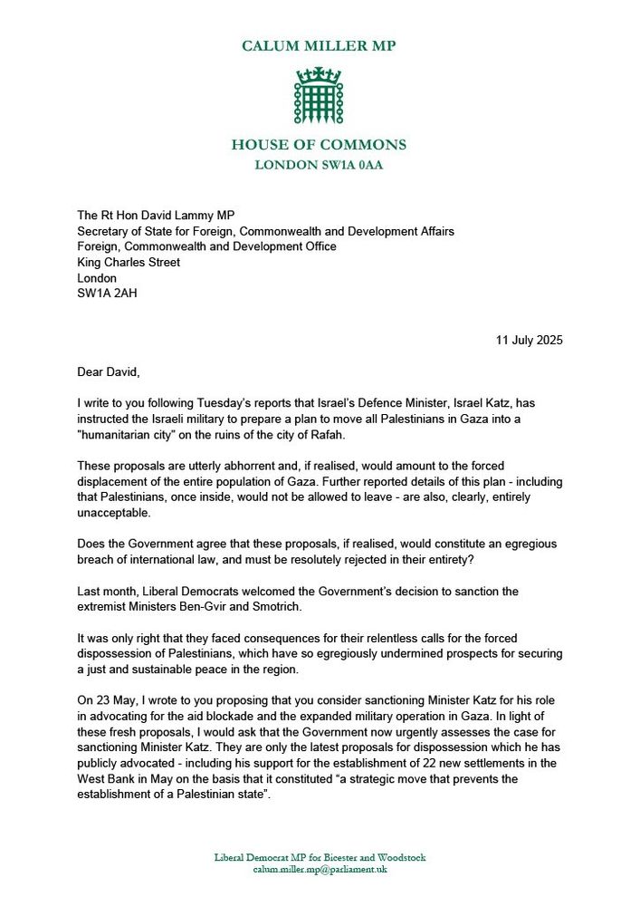 Letter from Calum Miller MP to Rt Hon David Lammy MP

Dear David, 

I write to you following Tuesday’s reports that Israel’s Defence Minister, Israel Katz, has instructed the Israeli military to prepare a plan to move all Palestinians in Gaza into a "humanitarian city" on the ruins of the city of Rafah. 

These proposals are utterly abhorrent and, if realised, would amount to the forced displacement of the entire population of Gaza. Further reported details of this plan - including that Palestinians, once inside, would not be allowed to leave - are also, clearly, entirely unacceptable. 

Does the Government agree that these proposals, if realised, would constitute an egregious breach of international law, and must be resolutely rejected in their entirety?

Last month, Liberal Democrats welcomed the Government’s decision to sanction the extremist Ministers Ben-Gvir and Smotrich. 

It was only right that they faced consequences for their relentless calls for the forced dispossession of Palestinians, which have so egregiously undermined prospects for securing a just and sustainable peace in the region. 

On 23 May, I wrote to you proposing that you consider sanctioning Minister Katz for his role in advocating for the aid blockade and the expanded military operation in Gaza. In light of these fresh proposals, I would ask that the Government now urgently assesses the case for sanctioning Minister Katz. They are only the latest proposals for dispossession which he has publicly advocated - including his support for the establishment of 22 new settlements in the West Bank in May on the basis that it constituted “a strategic move that prevents the establishment of a Palestinian state”.

