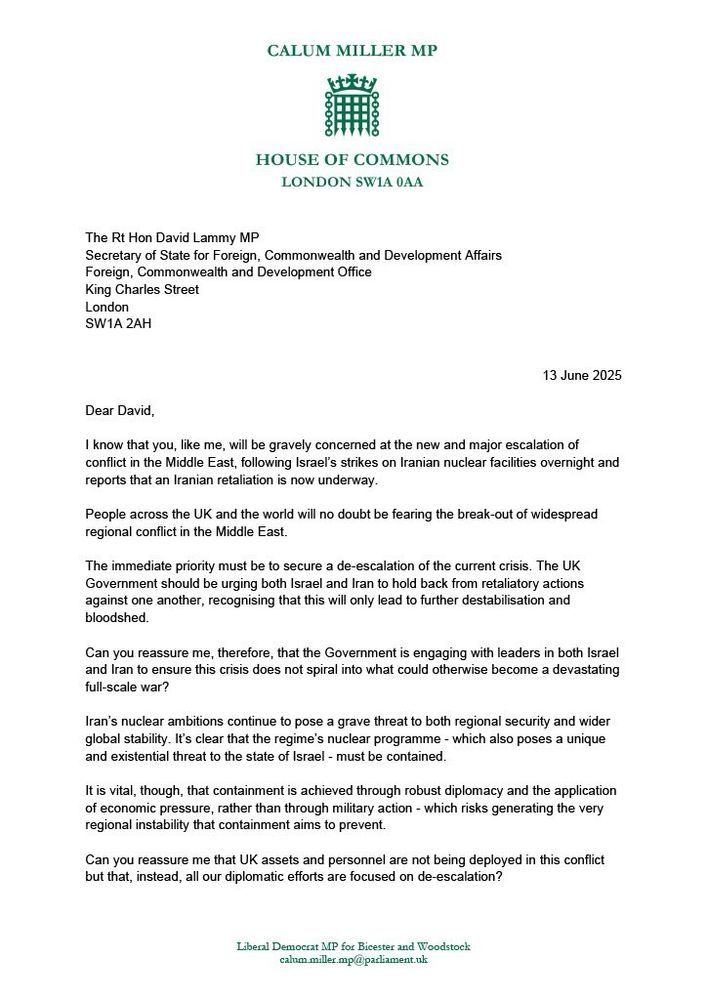 Letter from Calum Miller MP to The Right Honourable David Lammy MP, dated 23 June 2025

Dear David, 

I know that you, like me, will be gravely concerned at the new and major escalation of conflict in the Middle East, following Israel’s strikes on Iranian nuclear facilities overnight and reports that an Iranian retaliation is now underway.

People across the UK and the world will no doubt be fearing the break-out of widespread regional conflict in the Middle East. 

The immediate priority must be to secure a de-escalation of the current crisis. The UK Government should be urging both Israel and Iran to hold back from retaliatory actions against one another, recognising that this will only lead to further destabilisation and bloodshed. 

Can you reassure me, therefore, that the Government is engaging with leaders in both Israel and Iran to ensure this crisis does not spiral into what could otherwise become a devastating full-scale war? 

Iran’s nuclear ambitions continue to pose a grave threat to both regional security and wider global stability. It’s clear that the regime’s nuclear programme - which also poses a unique and existential threat to the state of Israel - must be contained. 

It is vital, though, that containment is achieved through robust diplomacy and the application of economic pressure, rather than through military action - which risks generating the very regional instability that containment aims to prevent.

Can you reassure me that UK assets and personnel are not being deployed in this conflict but that, instead, all our diplomatic efforts are focused on de-escalation?

