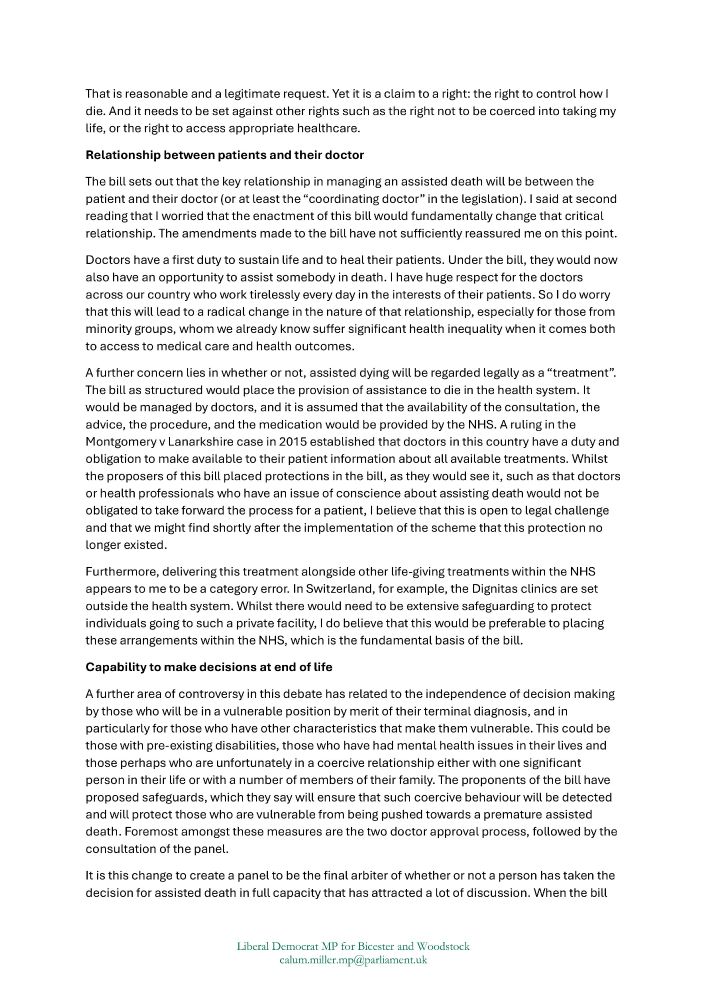 That is reasonable and a legitimate request. Yet it is a claim to a right: the right to control how I die. And it needs to be set against other rights such as the right not to be coerced into taking my life, or the right to access appropriate healthcare.
Relationship between patients and their doctor
The bill sets out that the key relationship in managing an assisted death will be between the patient and their doctor (or at least the “coordinating doctor” in the legislation). I said at second reading that I worried that the enactment of this bill would fundamentally change that critical relationship. The amendments made to the bill have not sufficiently reassured me on this point.
Doctors have a first duty to sustain life and to heal their patients. Under the bill, they would now also have an opportunity to assist somebody in death. I have huge respect for the doctors across our country who worked tirelessly every day in the interests of their patients. So I do worry that this will lead to a radical change in the nature of that relationship, especially for those from minority groups, whom we already know suffer significant health inequality when it comes both to access to medical care and health outcomes.
A further concern lies in whether or not, assisted dying will be regarded legally as a “treatment”. The bill as structured would place the provision of assistance to die in the health system. It would be managed by doctors, and it is assumed that the availability of the consultation, the advice, the procedure, and the medication would be provided by the NHS. A ruling in the Montgomery v Lanarkshire case in 2015 established that doctors in this country have a duty and obligation to make available to their patient information about all available treatments. Whilst the proposers of this bill placed protections in the bill, as they would see it, such as that doctors or health professionals who have an issue of conscience about assisting death would not be obligated to …