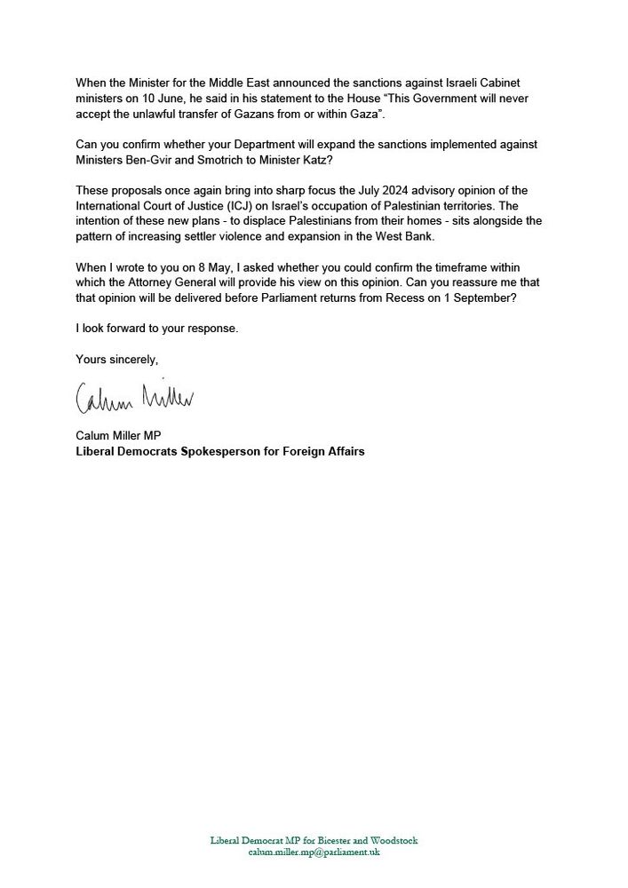 When the Minister for the Middle East announced the sanctions against Israeli Cabinet ministers on 10 June, he said in his statement to the House “This Government will never accept the unlawful transfer of Gazans from or within Gaza”.

Can you confirm whether your Department will expand the sanctions implemented against Ministers Ben-Gvir and Smotrich to Minister Katz?

These proposals once again bring into sharp focus the July 2024 advisory opinion of the International Court of Justice (ICJ) on Israel’s occupation of Palestinian territories. The intention of these new plans - to displace Palestinians from their homes - sits alongside the pattern of increasing settler violence and expansion in the West Bank. 

When I wrote to you on 8 May, I asked whether you could confirm the timeframe within which the Attorney General will provide his view on this opinion. Can you reassure me that that opinion will be delivered before Parliament returns from Recess on 1 September?

I look forward to your response. 

Yours sincerely,  

Calum Miller MP
Liberal Democrat Spokesperson for Foreign Affairs 
