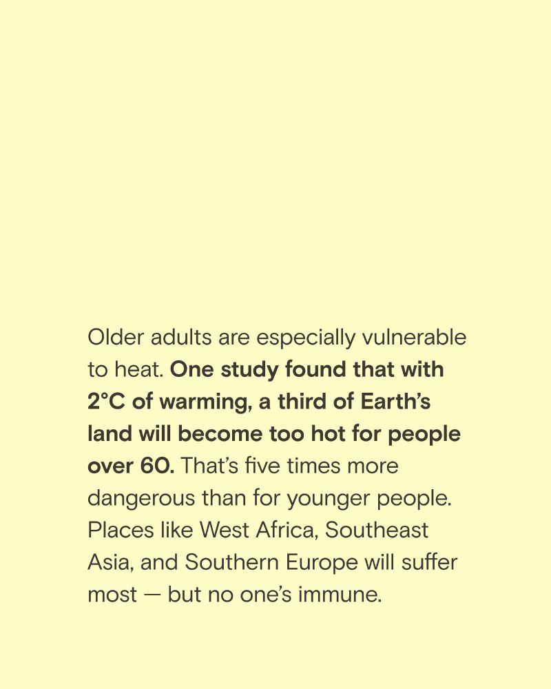 Yellow paper with text that reads; " Older adults are especially vulnerable to heat. One study found that with 2°C of warming, a third of Earth's land will become too hot for people over 60. That's five times more dangerous than for younger people.
Places like West Africa, Southeast Asia, and Southern Europe will suffer most — but no one's immune."