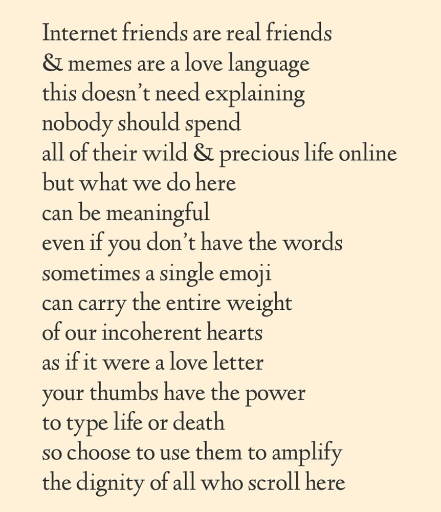 Internet friends are real friends 
& memes are a love language 
this doesn't need explaining 
nobody should spend
all of their wild & precious life online 
but what we do here 
can be meaningful
even if you don't have the words 
sometimes a single emoji 
can carry the entire weight 
of our incoherent hearts 
as if it were a love letter 
your thumbs have the power
to type life or death
so choose to use them to amplify 
the dignity of all who scroll here