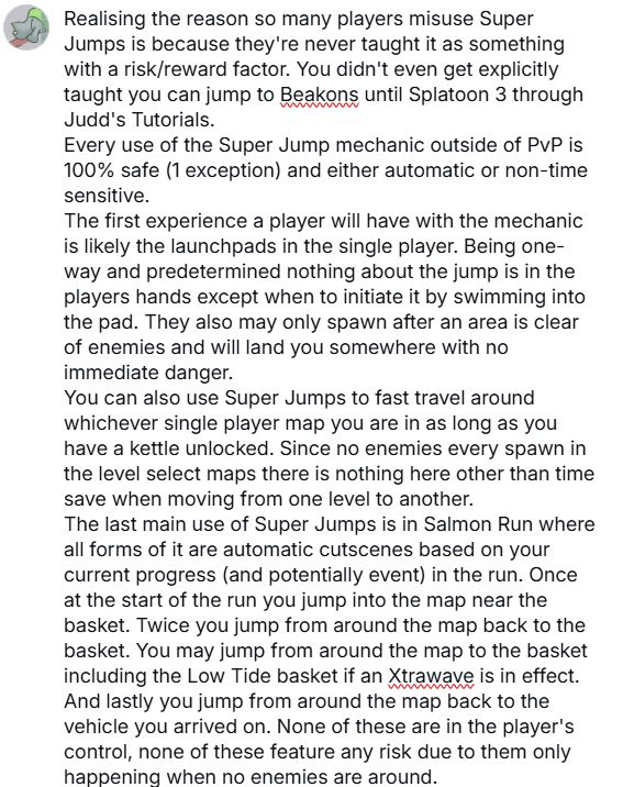 Realising the reason so many players misuse Super Jumps is because they're never taught it as something with a risk/reward factor. You didn't even get explicitly taught you can jump to Beakons until Splatoon 3 through Judd's Tutorials.
Every use of the Super Jump mechanic outside of PvP is 100% safe (1 exception) and either automatic or non-time sensitive.
The first experience a player will have with the mechanic is likely the launchpads in the single player. Being one-way and predetermined nothing about the jump is in the players hands except when to initiate it by swimming into the pad. They also may only spawn after an area is clear of enemies and will land you somewhere with no immediate danger.
You can also use Super Jumps to fast travel around whichever single player map you are in as long as you have a kettle unlocked. Since no enemies ever spawn in the level select maps there is nothing here other than time save when moving from one level to another.
The last main use of Super Jumps is in Salmon Run where all forms of it are automatic cutscenes based on your current progress (and potentially even) in the run. Once at the start of the run you jump into the map near the basket. Twice you jump from around the map to the basket. You map jump from around the map to the basket including the Low Tide basket if an Xtrawave is in effect. And lastly you jump from around the map back to the vehicle you arrived on. None of these are in the player's control, none of these feature any risk due to them only happening when no enemies are around.