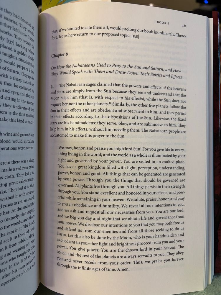 Book that says - “ Chapter 8
On How the Nabataeans Used to Pray to the Sun and Saturn, and How They Would Speak with Them and Draw Down Their Spirits and Effects The Nabataean sages claimed that the powers and effects of the heavens and stars are simply from the Sun because they see and understand that the Moon helps him (that is, with respect to his effects), while the Sun does not require her nor the other planets." Similarly, the other five planets follow the Sun in their effects and are obedient and subservient to him, and they persist in their effects according to the dispositions of the Sun. Likewise, the fixed stars are his handmaidens: they serve, obey, and are submissive to him. They help him in his effects, without him needing them. The Nabataean people are accustomed to make this prayer to the Sun:
We pray, honor, and praise you, high lord Sun! For you give life to everything living in the world, and the world as a whole is illuminated by your light and governed by your power. You are seated in an exalted place.
You have a great kingdom filled with light, perception, understanding, power, honor, and good. All things that can be generated are generated by your power. Through you the things that should be governed are governed. All plants live through you. All things persist in their strength through you. You stand excellent and honored in your effects, and powerful while remaining in your heaven. We salute, praise, honor, and pray to you in obedience and humility. We reveal all our intentions to you, and we ask and request all our necessities from you. You are our lord, and we beg you day and night that we obtain life and governance from your power. We disclose our intentions to you that you may both free us and defend us from our enemies and from all those seeking to do us harm. Let this also be done by the Moon, who is your handmaiden and is obedient to you-her light and brightness proceed from you and your power. You give power. You are the chosen lord …