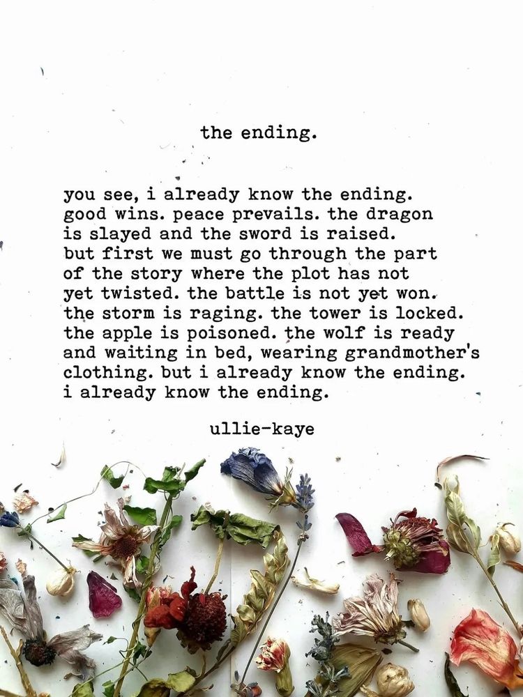 Image of dried flowers with a typewritten poem by ullie-kaye:

the ending.

you see, I already know the ending.
good wins. peace prevails. the dragon
is slayed and the sword is raised.
but first we must go through the part
of the story where the plot has i
yet twisted. the battle is not yet won.
the storm is raging. the tower is locked.
the apple is poisoned. the wolf is ready
and waiting in bed, wearing grandmother's
clothing. but I already know the ending.
I already know the ending. 