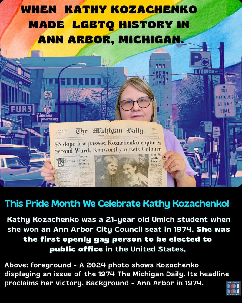 Rainbow flag image and a photo of a woman wearing glasses and holding a vintage issue of the Michigan Daily with headlines beginning "$5 dope law passes; Kozachenko captures Second Ward..." Text reads: "When Kathy Kozachenko made LGBTQ history in Ann Arbor, Michigan. This Pride Month we celebrate Kathy Kozachenko! Kathy Kozachenko was a 21-year old Umich student when she won an Ann Arbor City Council seat in 1974. She was the first openly gay person to be elected to public office in the United States."