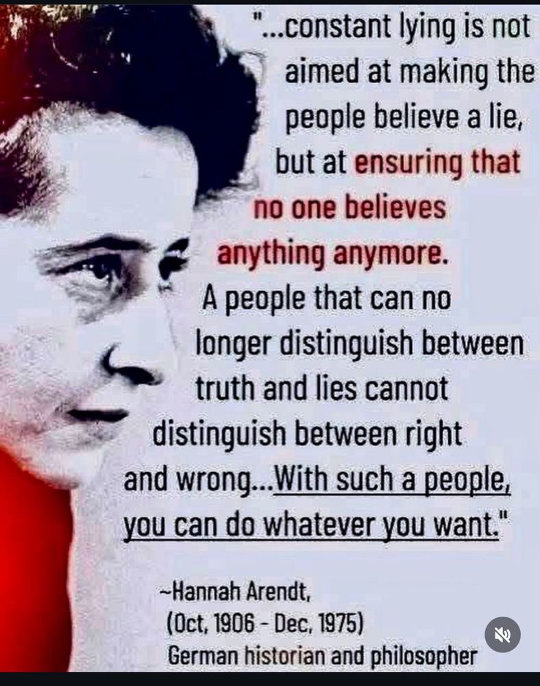 Portrait of and quote by Hannah Arendt
(Oct 1906 - Dec 1975) 
German historian and philosopher

“…constant lying is not aimed at making the people believe a lie, but at ensuring that no one believes anything anymore. A people that can no longer distinguish between truth and lies can no longer distinguish between right and wrong… With such a people, you can do whatever you want.”