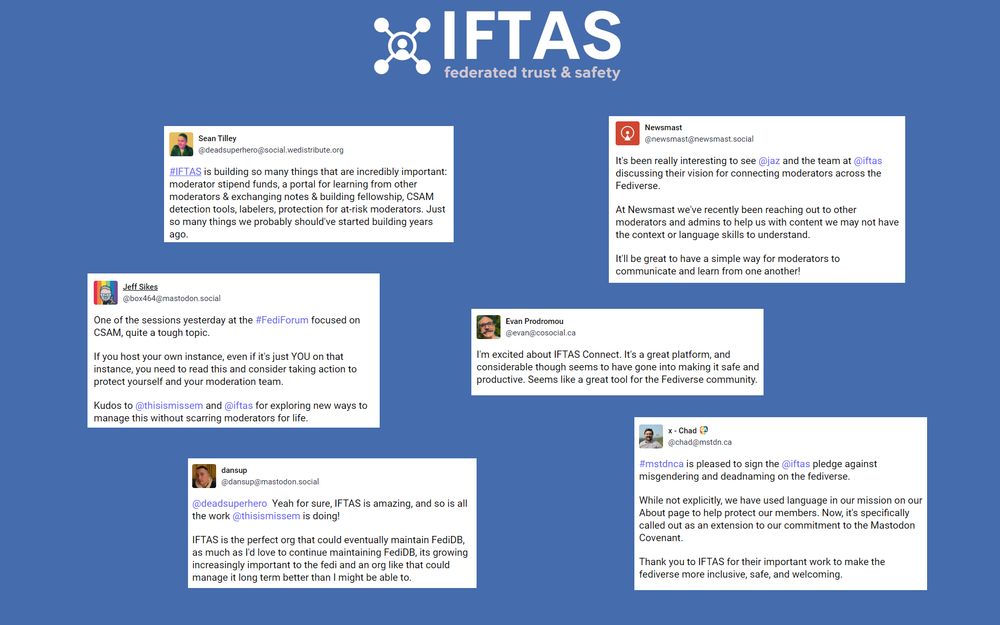 Mastodon posts which say things like “#IFTAS is building so many things that are incredibly important: moderator stipend funds, a portal for learning from other moderators & exchanging notes & building fellowship, CSAM detection tools, labelers, protection for at-risk moderators.” “One of the sessions at #FediForum focused on CSAM, quite a tough topic. If you host your own instance, even if it's just YOU on that instance, you need to consider taking action to protect yourself and your moderation team. Kudos to @thisismissem and @iftas for exploring new ways to manage this without scarring moderators for life.” “IFTAS is amazing, and so is all the work @thisismissem is doing! IFTAS is the perfect org that could eventually maintain FediDB, its growing increasingly important to the fedi and an org like that could manage it long term better than I might be able to.” “It's been really interesting to see the team at @iftas discussing their vision for connecting moderators across the Fediverse. At Newsmast we've been reaching out to other moderators and admins to help us with content we may not have the context or language skills to understand. It'll be great to have a simple way for moderators to communicate and learn from one another!” “I'm excited about IFTAS Connect. It's a great platform, and considerable thought seems to have gone into making it safe and productive.” “Thank you to IFTAS for their important work to make the fediverse more inclusive, safe, and welcoming.”