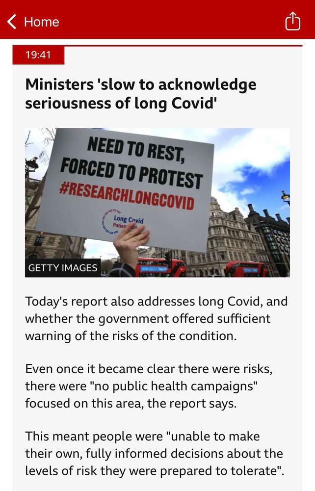 A screen capture from BBc News Live feed time stamped 19:41
Ministers 'slow to acknowledge seriousness of long Covid'
Image showing a sign saying “NEED TO REST, FORCED TO PROTEST #RESEARCHLONGCOVID”
Photo attributed to GETTY IMAGES
Text reads:
Today's report also addresses long Covid, and whether the government offered sufficient warning of the risks of the condition.
Even once it became clear there were risks, there were "no public health campaigns" focused on this area, the report says.
This meant people were "unable to make their own, fully informed decisions about the levels of risk they were prepared to tolerate".