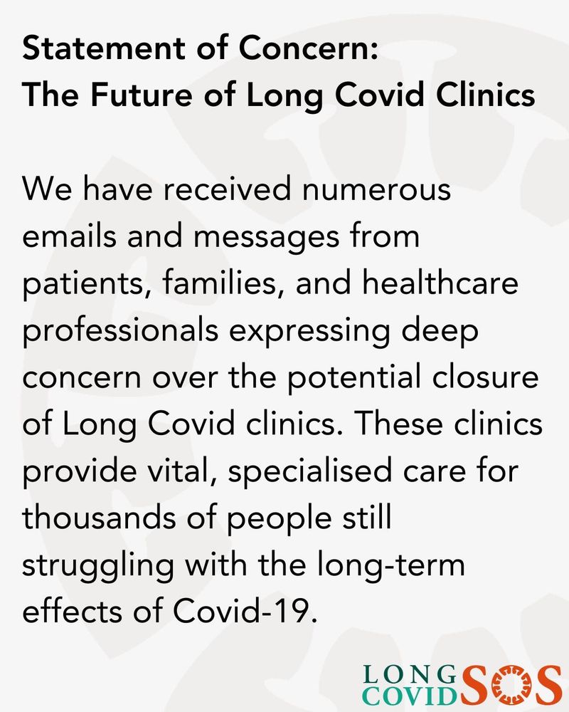 A grey background with the following text:

 Statement of Concern:
The Future of Long Covid Clinics
We have received numerous emails and messages from patients, families, and healthcare professionals expressing deep concern over the potential closure of Long Covid clinics. These clinics provide vital, specialised care for thousands of people still struggling with the long-term effects of Covid-19.

Long Covid SOS