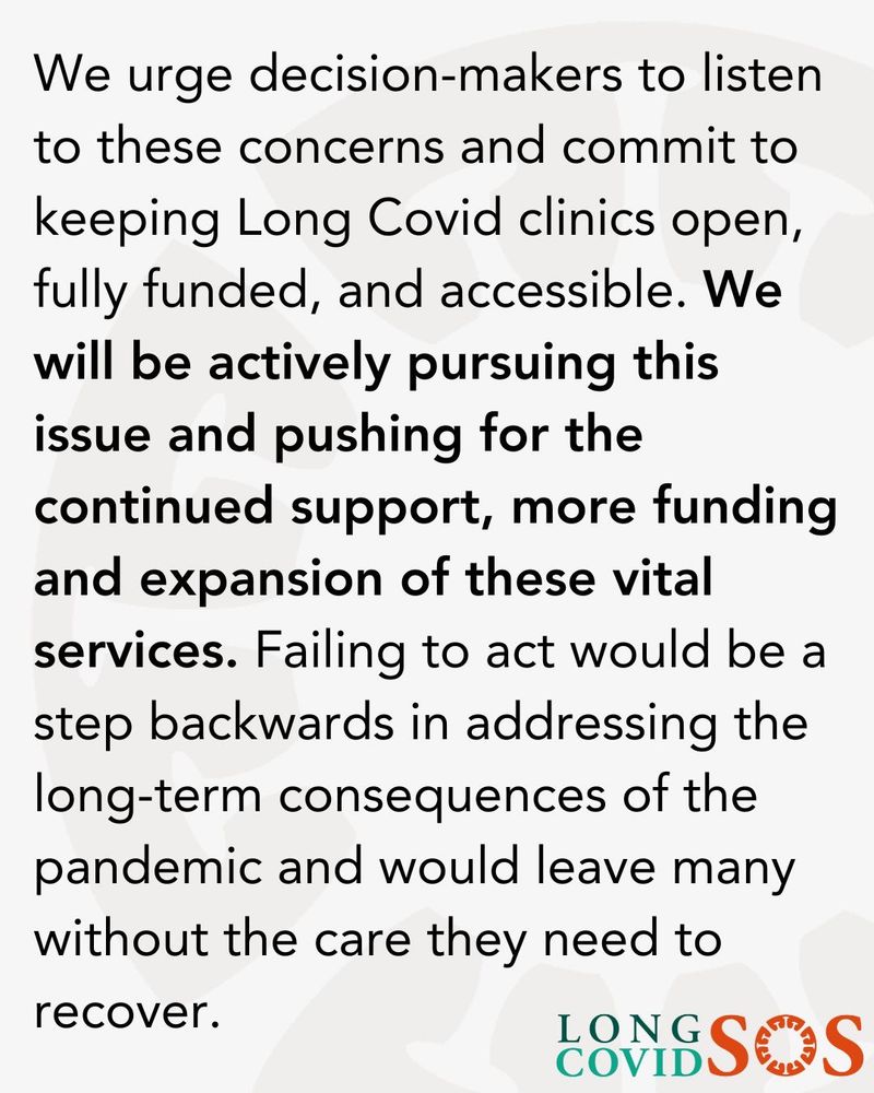A grey background with the following text:

We urge decision-makers to listen to these concerns and commit to keeping Long Covid clinics open, fully funded, and accessible. We will be actively pursuing this issue and pushing for the
continued support, more funding and expansion of these vital services. Failing to act would be a step backwards in addressing the long-term consequences of the pandemic and would leave many without the care they need to recover.

Long Covid SOS