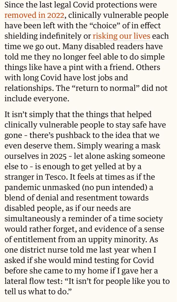 Since the last legal Covid protections were removed in 2022, clinically vulnerable people have been left with the "choice" of in effect shielding indefinitely or risking our lives each time we go out. Many disabled readers have told me they no longer feel able to do simple things like have a pint with a friend. Others with long Covid have lost jobs and relationships. The "return to normal" did not include everyone.
It isn't simply that the things that helped clinically vulnerable people to stay safe have gone - there's pushback to the idea that we even deserve them. Simply wearing a mask ourselves in 2025 - let alone asking someone else to - is enough to get yelled at by a stranger in Tesco. It feels at times as if the pandemic unmasked (no pun intended) a blend of denial and resentment towards disabled people, as if our needs are simultaneously a reminder of a time society would rather forget, and evidence of a sense of entitlement from an uppity minority.
As one district nurse told me last year when I asked if she would mind testing for Covid before she came to my home if I gave her a lateral flow test: "It isn't for people like you to tell us what to do."