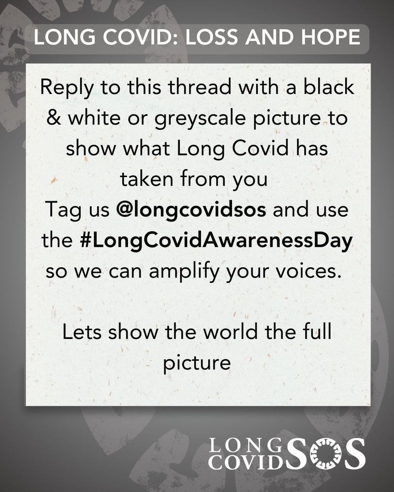Pale grey background with a faded out large Long Covid SOS lifering stamp going off the edges
Centre top in white text with a light grey surround 
“LONG COVID: LOSS AND HOPE”
White card overlay with the following text in black:
“Reply to this thread with a black & white or greyscale picture to show what Long Covid has taken from you
Tag us @longcovidsos and use the #LongCovidAwarenessDay  hashtag so we can amplify your voices.
Lets show the world the full picture”
Bottom right -Long Covid SOS logo in white