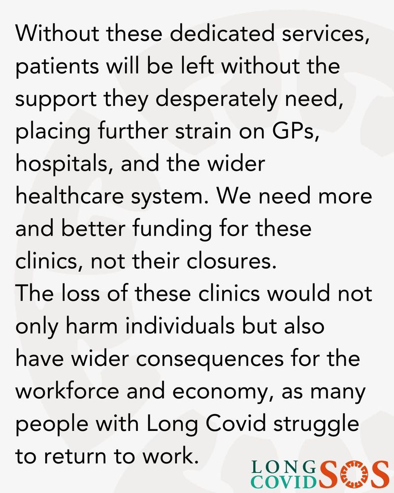 A grey background with the following text:
Without these dedicated services, patients will be left without the support they desperately need, placing further strain on GPs, hospitals, and the wider healthcare system. We need more and better funding for these clinics, not their closures.
The loss of these clinics would not only harm individuals but also have wider consequences for the workforce and economy, as many people with Long Covid struggle to return to work.
Long Covid SOS