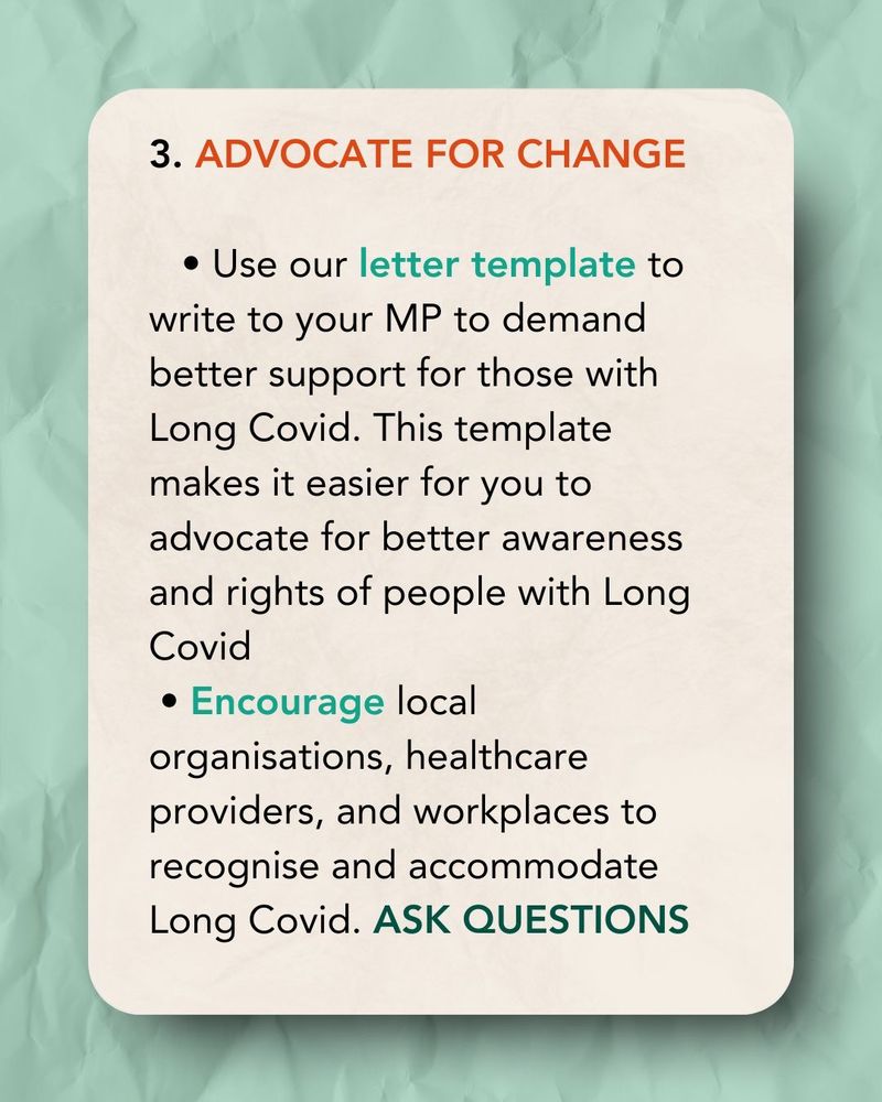 An orange tinted card on a green tinted background 

3. ADVOCATE FOR CHANGE (orange text)
• Use our letter template to write to your MP to demand better support for those with Long Covid. This template makes it easier for you to advocate for better awareness and rights of people with Long Covid
• Encourage local
organisations, healthcare providers, and workplaces to recognise and accommodate Long Covid. ASK QUESTIONS
(Black text)