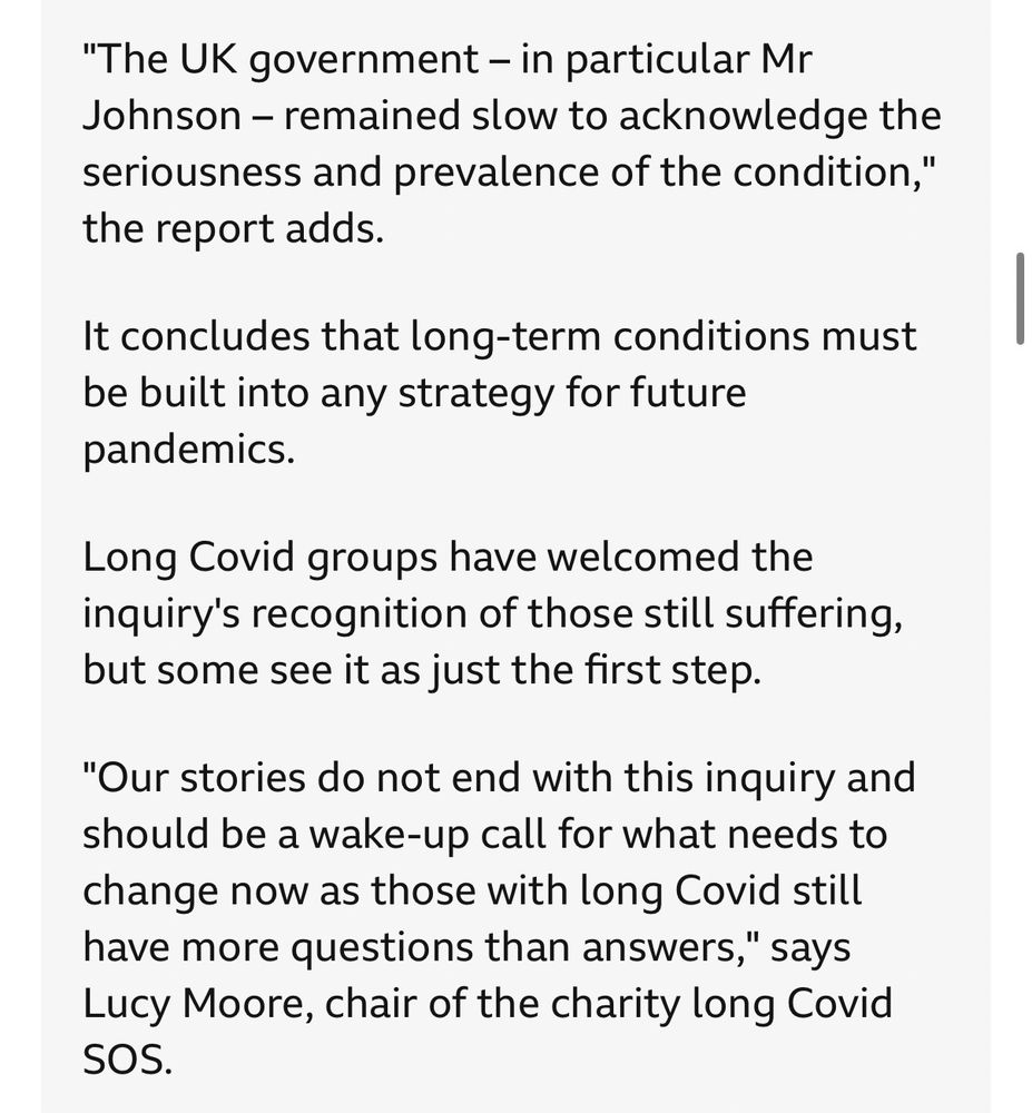 Screen capture from BBc News live blog, text reads:

"The UK government - in particular Mr Johnson - remained slow to acknowledge the seriousness and prevalence of the condition,
"
the report adds.
It concludes that long-term conditions must be built into any strategy for future pandemics.
Long Covid groups have welcomed the inquiry's recognition of those still suffering, but some see it as just the first step.
"Our stories do not end with this inquiry and should be a wake-up call for what needs to change now as those with long Covid still have more questions than answers," says Lucy Moore, chair of the charity long Covid
SOS.