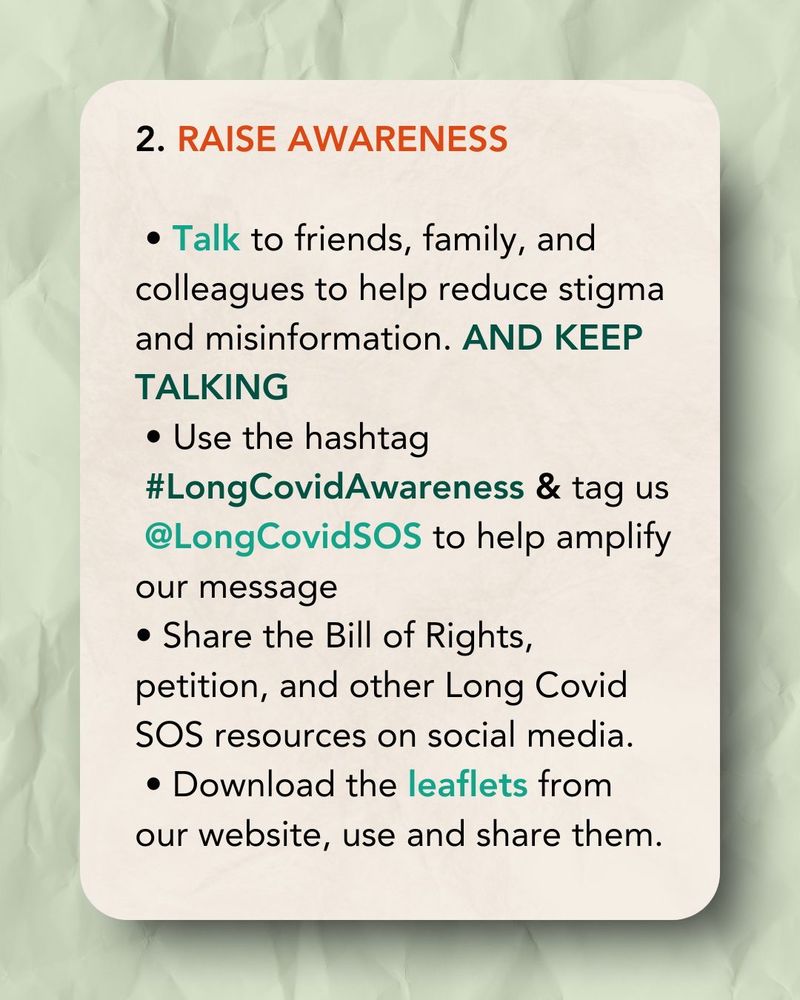 An orange tinted card on a green tinted background 

2. RAISE AWARENESS(orange text) 

• Talk to friends, family, and colleagues to help reduce stigma and misinformation. AND KEEP TALKING
• Use the hashtag
#LongCovidAwareness & tag us @LongCovidSOS to help amplify our message
• Share the Bill of Rights, petition, and other Long Covid SOS resources on social media.
• Download the leaflets from our website, use and share them.. (Black text)