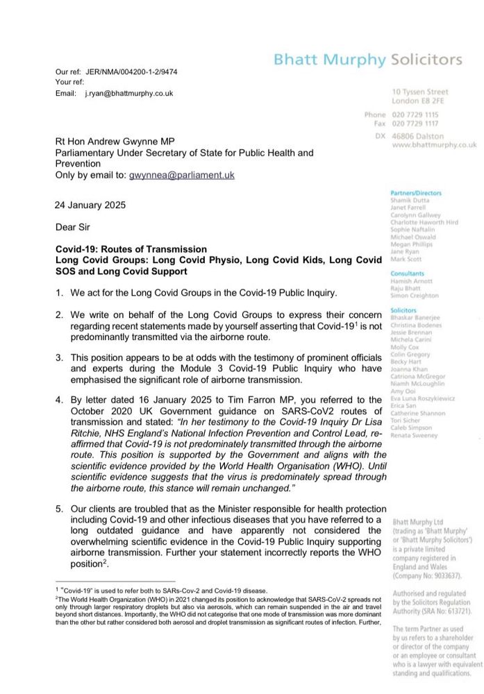 Letter on Bhatt Murphy headed paper addressed to Andrew Gwynne Mp:
 Dear Sir
Covid-19: Routes of Transmission
Long Covid Groups: Long Covid Physio, Long Covid Kids, Long Covid
SOS and Long Covid Support
1. We act for the Long Covid Groups in the Covid-19 Public Inquiry.
2. We write on behalf of the Long Covid Groups to express their concern regarding recent statements made by yourself asserting that Covid-19' is not predominantly transmitted via the airborne route.
3. This position appears to be at odds with the testimony of prominent officials and experts during the Module 3 Covid-19 Public Inquiry who have emphasised the significant role of airborne transmission.
4. By letter dated 16 January 2025 to Tim Farron MP, you referred to the October 2020 UK Government guidance on SARS-CoV2 routes
of
transmission and stated: "In her testimony to the Covid-19 Inquiry Dr Lisa Ritchie, NHS England's National Infection Prevention and Control Lead, reaffirmed that Covid-19 is not predominately transmitted through the airborne route. This position is supported by the Government and aligns with the scientific evidence provided by the World Health Organisation (WHO). Until scientific evidence suggests that the virus is predominately spread through the airborne route, this stance will remain unchanged."
5. Our clients are troubled that as the Minister responsible for health protection including Covid-19 and other infectious diseases that you have referred to a long outdated guidance and have apparently
not considered the
overwhelming scientific evidence in the Covid-19 Public Inquiry supporting airborne transmission. Further your statement incorrectly reports the WHO position