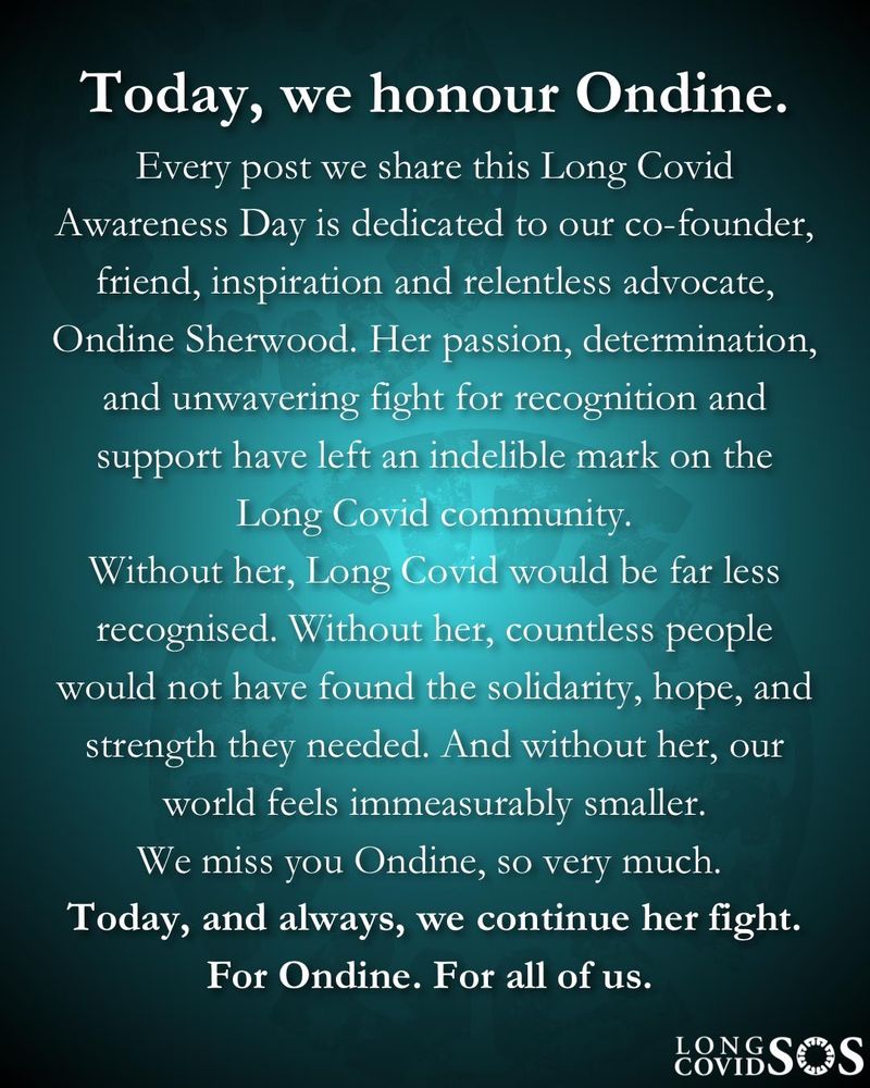 A teal gradient background fades into black at the edges. White text in an serif font reads:

Today, we honour Ondine.

Every post we share this Long Covid Awareness Day is dedicated to our co-founder, friend, inspiration, and relentless advocate, Ondine Sherwood. Her passion, determination, and unwavering fight for recognition and support have left an indelible mark on the Long Covid community.

Without her, Long Covid would be far less recognised. Without her, countless people would not have found the solidarity, hope, and strength they needed. And without her, our world feels immeasurably smaller.

We miss you Ondine, so very much.

Today, and always, we continue her fight. For Ondine. For all of us.

In the bottom right corner, the Long Covid SOS logo appears in white.