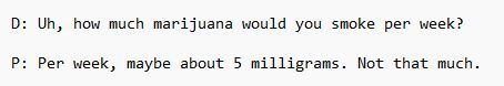 D: Uh, how much marijuana would you smoke per week?
P: Per week, maybe about 5 milligrams. Not that much.