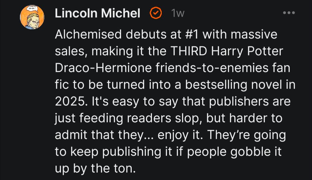 Substack post from Lincoln Michel: 

"Alchemised debuts at #1 with massive sales, making it the THIRD Harry Potter Draco-Hermione friends-to-enemies fan fic to be turned into a bestselling novel in 2025. It's easy to say that publishers are just feeding readers slop, but harder to admit that they... enjoy it. They’re going to keep publishing it if people gobble it up by the ton."