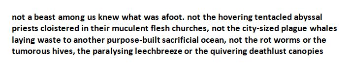 not a beast among us knew what was afoot. not the hovering tentacled abyssal priests cloistered in their muculent flesh churches, not the city-sized plague whales laying waste to another purpose-built sacrificial ocean, not the rot worms or the tumorous hives, the paralysing leechbreeze or the quivering deathlust canopies