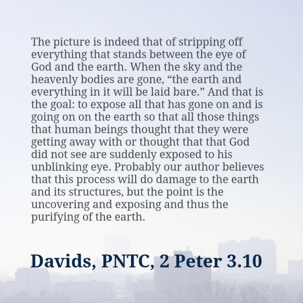 Quote: “The picture is indeed that of stripping off everything that stands between the eye of God and the earth. When the sky and the heavenly bodies are gone, “the earth and everything in it will be laid bare.” And that is the goal: to expose all that has gone on and is going on on the earth so that all those things that human beings thought that they were getting away with or thought that that God did not see are suddenly exposed to his unblinking eye. Probably our author believes that this process will do damage to the earth and its structures, but the point is the uncovering and exposing and thus the purifying of the earth.”&10;&10;Peter H. Davids, The Letters of 2 Peter and Jude, The Pillar New Testament Commentary (Grand Rapids, MI: William B. Eerdmans Pub. Co., 2006), 286–287.