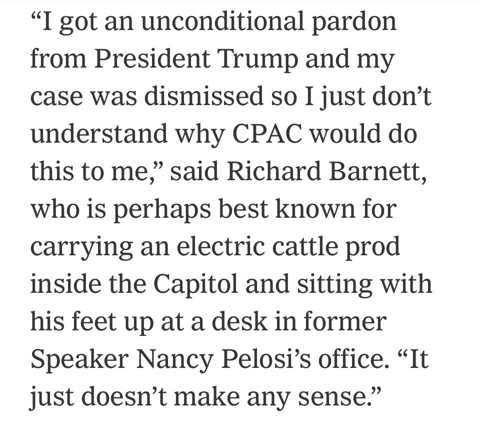 “I got an unconditional pardon from President Trump and my case was dismissed so I just don’t understand why CPAC would do this to me,” said Richard Barnett, who is perhaps best known for carrying an electric cattle prod inside the Capitol and sitting with his feet up at a desk in former Speaker Nancy Pelosi’s office. “It just doesn’t make any sense.”