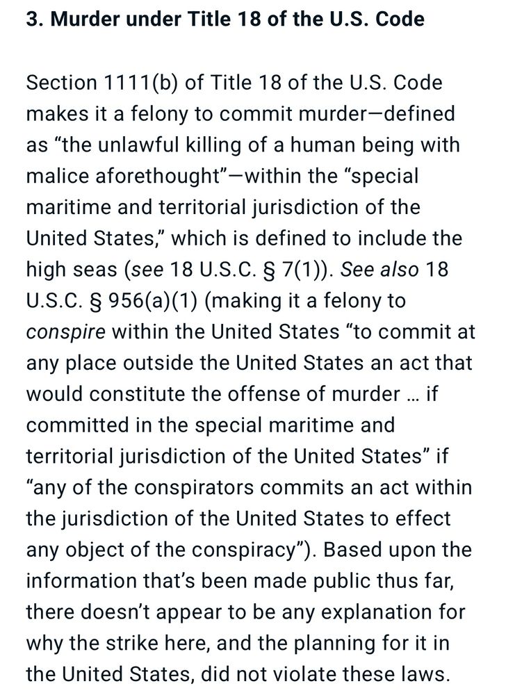 3. Murder under Title 18 of the U.S. Code

Section 1111(b) of Title 18 of the U.S. Code makes it a felony to commit murder-defined as "the unlawful killing of a human being with malice aforethought"-within the "special maritime and territorial jurisdiction of the United States," which is defined to include the high seas (see 18 U.S.C. § 7(1)). See also 18 U.S.C. § 956(a)(1) (making it a felony to conspire within the United States "to commit at any place outside the United States an act that would constitute the offense of murder ... if committed in the special maritime and territorial jurisdiction of the United States" if "any of the conspirators commits an act within the jurisdiction of the United States to effect any object of the conspiracy"). Based upon the information that's been made public thus far, there doesn't appear to be any explanation for why the strike here, and the planning for it in the United States, did not violate these laws.