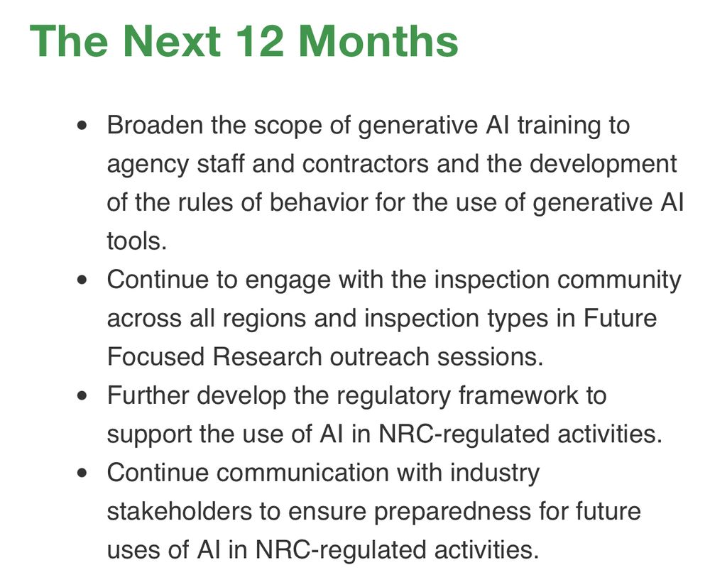 The Next 12 Months

Broaden the scope of generative AI training to agency staff and contractors and the development of the rules of behavior for the use of generative AI tools.
Continue to engage with the inspection community across all regions and inspection types in Future Focused Research outreach sessions.
Further develop the regulatory framework to support the use of AI in NRC-regulated activities.
Continue communication with industry stakeholders to ensure preparedness for future uses of AI in NRC-regulated activities.

NRC (U.S. Nuclear Regulatory Commission)