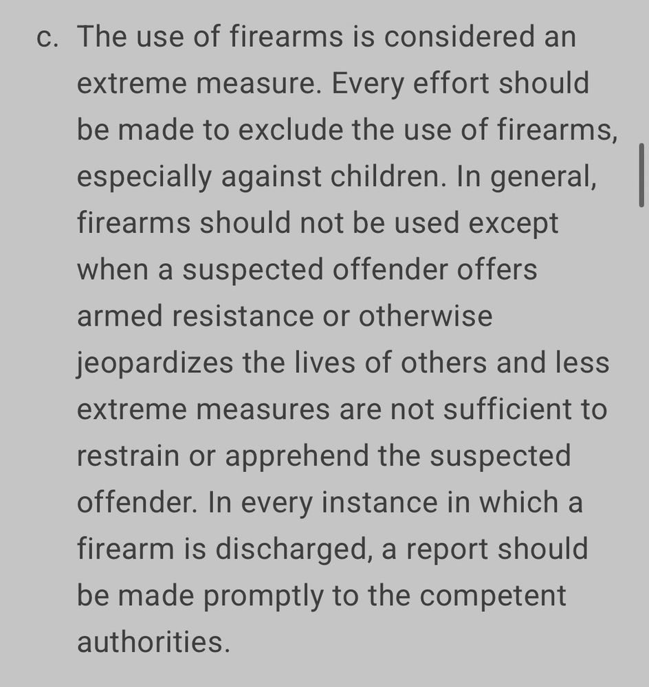 c. The use of firearms is considered an extreme measure. Every effort should be made to exclude the use of firearms, especially against children. In general, firearms should not be used except when a suspected offender offers armed resistance or otherwise jeopardizes the lives of others and less extreme measures are not sufficient to restrain or apprehend the suspected offender. In every instance in which a firearm is discharged, a report should be made promptly to the competent authorities.


https://www.ohchr.org/en/instruments-mechanisms/instruments/code-conduct-law-enforcement-officials