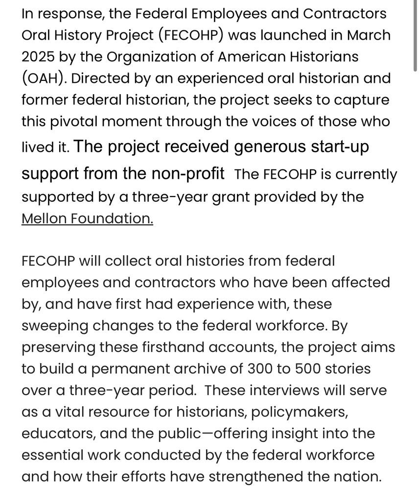 In response, the Federal Employees and Contractors Oral History Project (FECOHP) was launched in March 2025 by the Organization of American Historians (OAH). Directed by an experienced oral historian and former federal historian, the project seeks to capture this pivotal moment through the voices of those who lived it. The project received generous start-up support from the non-profit  The FECOHP is currently supported by a three-year grant provided by the Mellon Foundation.

FECOHP will collect oral histories from federal employees and contractors who have been affected by, and have first had experience with, these sweeping changes to the federal workforce. By preserving these firsthand accounts, the project aims to build a permanent archive of 300 to 500 stories over a three-year period.  These interviews will serve as a vital resource for historians, policymakers, educators, and the public—offering insight into the essential work conducted by the federal workforce and how their efforts have strengthened the nation.