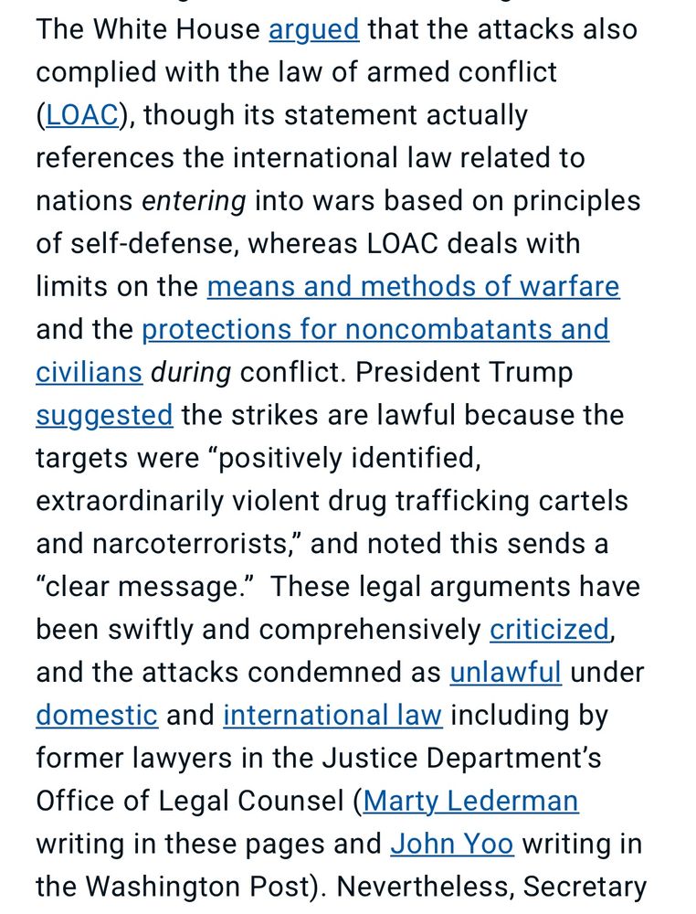 The White House argued that the attacks also complied with the law of armed conflict
(LOAC), though its statement actually references the international law related to
nations entering into wars based on principles of self-defense, whereas LOAC deals with limits on the means and methods of warfare and the protections for noncombatants and civilians during conflict. President Trump suggested the strikes are lawful because the targets were "positively identified, extraordinarily violent drug trafficking cartels and narcoterrorists," and noted this sends a "clear message." These legal arguments have been swiftly and comprehensively criticized, and the attacks condemned as unlawful under domestic and international law including by former lawyers in the Justice Department's Office of Legal Counsel (Marty Lederman writing in these pages and John Yoo writing in the Washington Post). Nevertheless, Secretary