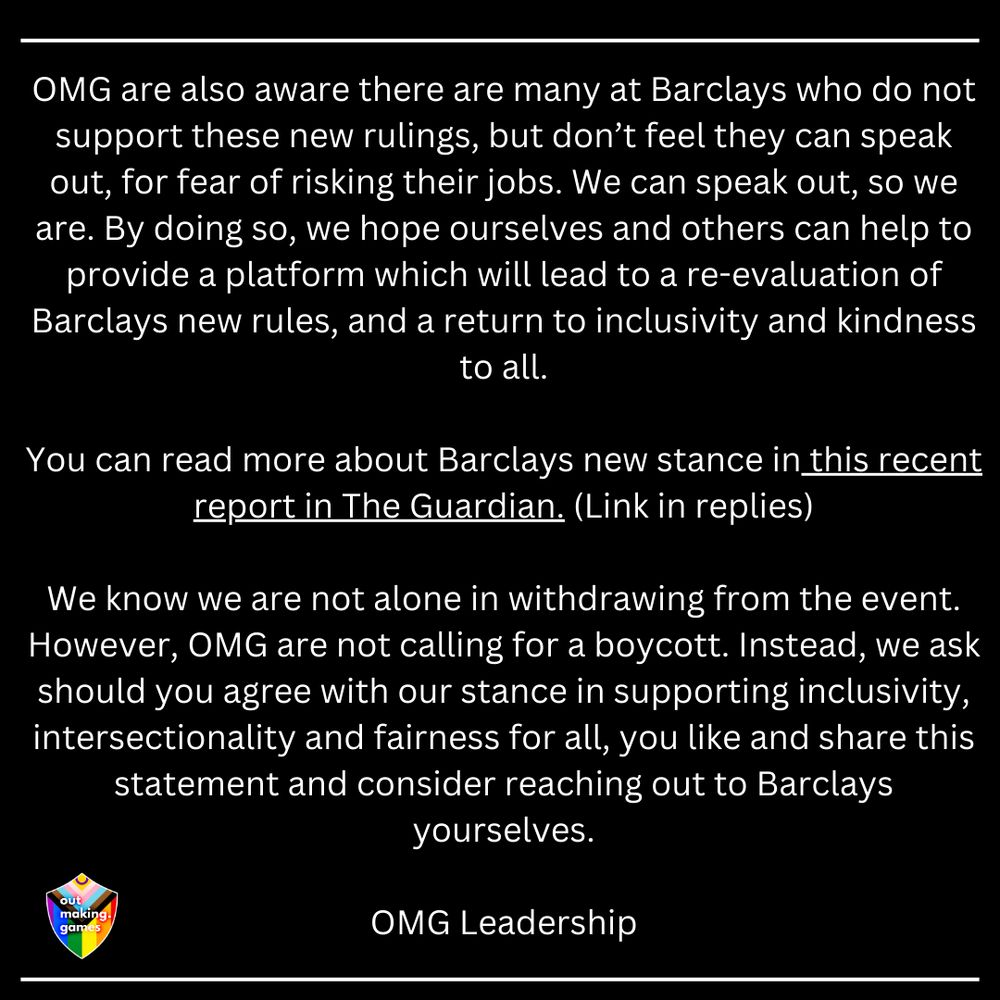 OMG are also aware there are many at Barclays who do not support these new rulings, but don’t feel they can speak out, for fear of risking their jobs. We can speak out, so we are. By doing so, we hope ourselves and others can help to provide a platform which will lead to a re-evaluation of Barclays new rules, and a return to inclusivity and kindness to all.
 
You can read more about Barclays new stance in this recent report in The Guardian. (Link in replies)
 
We know we are not alone in withdrawing from the event. However, OMG are not calling for a boycott. Instead, we ask should you agree with our stance in supporting inclusivity, intersectionality and fairness for all, you like and share this statement and consider reaching out to Barclays yourselves.
 
OMG Leadership