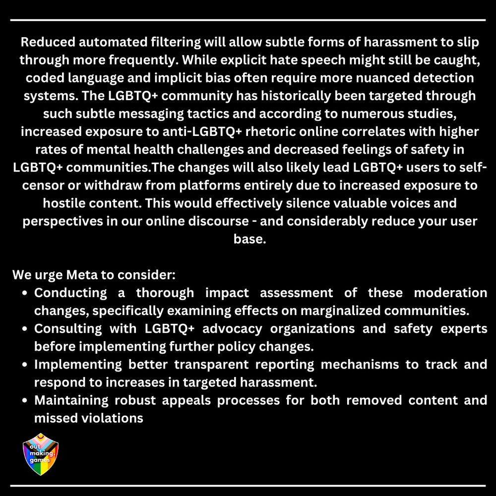Reduced automated filtering will allow subtle forms of harassment to slip through more frequently. While explicit hate speech might still be caught, coded language and implicit bias often require more nuanced detection systems. The LGBTQ+ community has historically been targeted through such subtle messaging tactics and according to numerous studies, increased exposure to anti-LGBTQ+ rhetoric online correlates with higher rates of mental health challenges and decreased feelings of safety in LGBTQ+ communities.The changes will also likely lead LGBTQ+ users to self-censor or withdraw from platforms entirely due to increased exposure to hostile content. This would effectively silence valuable voices and perspectives in our online discourse - and considerably reduce your user base.

We urge Meta to consider: 

Conducting a thorough impact assessment of these moderation changes, specifically examining effects on marginalized communities. 

Consulting with LGBTQ+ advocacy organizations and safety experts before implementing further policy changes. 

Implementing better transparent reporting mechanisms to track and respond to increases in targeted harassment. 

Maintaining robust appeals processes for both removed content and missed violations