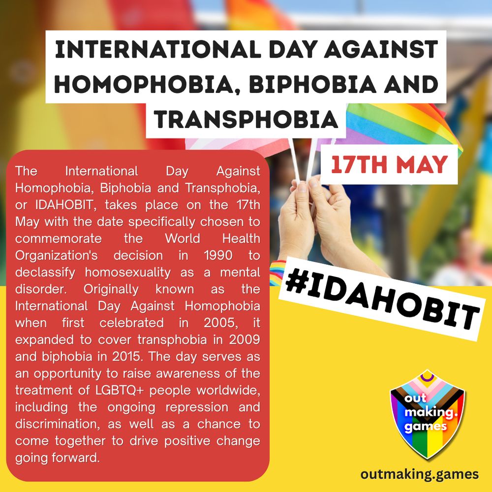 International Day Against Homophobia, Biphobia and Transphobia
17th May #IDAHOBIT

The International Day Against Homophobia, Biphobia and Transphobia, or IDAHOBIT, takes place on the 17th May with the date specifically chosen to commemorate the World Health Organization's decision in 1990 to declassify homosexuality as a mental disorder. Originally known as the International Day Against Homophobia when first celebrated in 2005, it expanded to cover transphobia in 2009 and biphobia in 2015. The day serves as an opportunity to raise awareness of the treatment of LGBTQ+ people worldwide, including the ongoing repression and discrimination, as well as a chance to come together to drive positive change going forward.

outmaking.games
