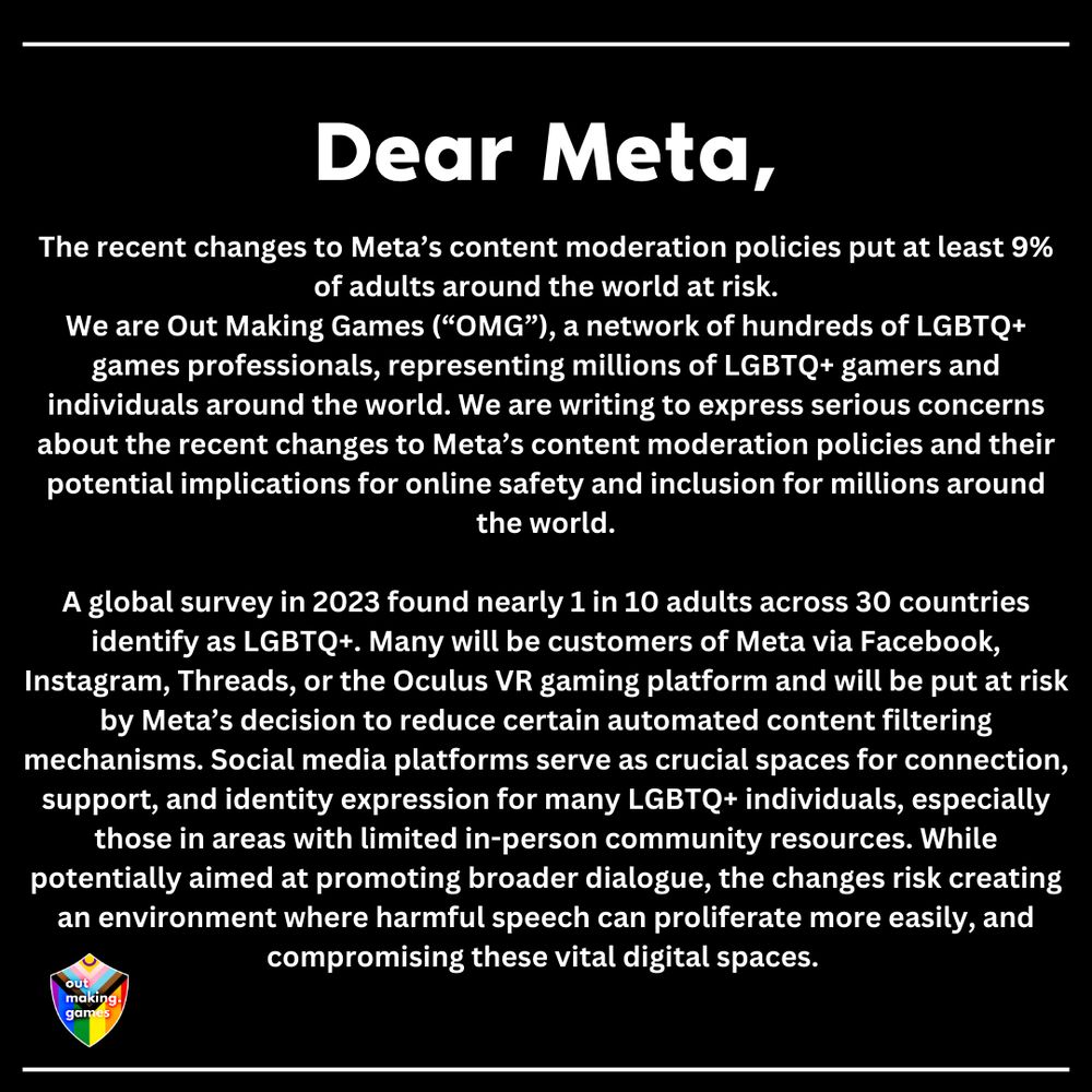 Dear Meta,

The recent changes to Meta’s content moderation policies put at least 9% of adults around the world at risk.

We are Out Making Games (“OMG”), a network of hundreds of LGBTQ+ games professionals, representing millions of LGBTQ+ gamers and individuals around the world. We are writing to express serious concerns about the recent changes to Meta’s content moderation policies and their potential implications for online safety and inclusion for millions around the world.

A global survey in 2023 found nearly 1 in 10 adults across 30 countries identify as LGBTQ+. Many will be customers of Meta via Facebook, Instagram, Threads, or the Oculus VR gaming platform and will be put at risk by Meta’s decision to reduce certain automated content filtering mechanisms. Social media platforms serve as crucial spaces for connection, support, and identity expression for many LGBTQ+ individuals, especially those in areas with limited in-person community resources. While potentially aimed at promoting broader dialogue, the changes risk creating an environment where harmful speech can proliferate more easily, and compromising these vital digital spaces. 