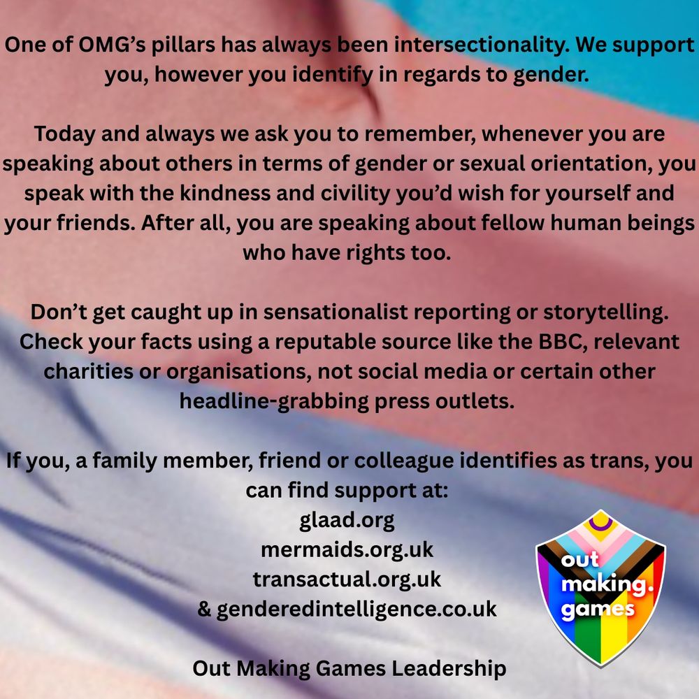 
One of OMG’s pillars has always been intersectionality. We support you, however you identify in regard to gender. Today and always, we ask you to remember that whenever you are speaking about others in terms of gender or sexual orientation, you speak with the kindness and civility you’d wish for yourself and your friends. After all, you are speaking about fellow human beings who have rights too. 

Don’t get caught up in sensationalist reporting or storytelling. Check your facts using a reputable source like the BBC, relevant charities or organisations, not social media or certain other headline-grabbing press outlets. 

If you, a family member, friend or colleague identifies as trans, you can find support at glaad.org mermaids.org.uk transactual.org.uk genderedintelligence.co.uk   
