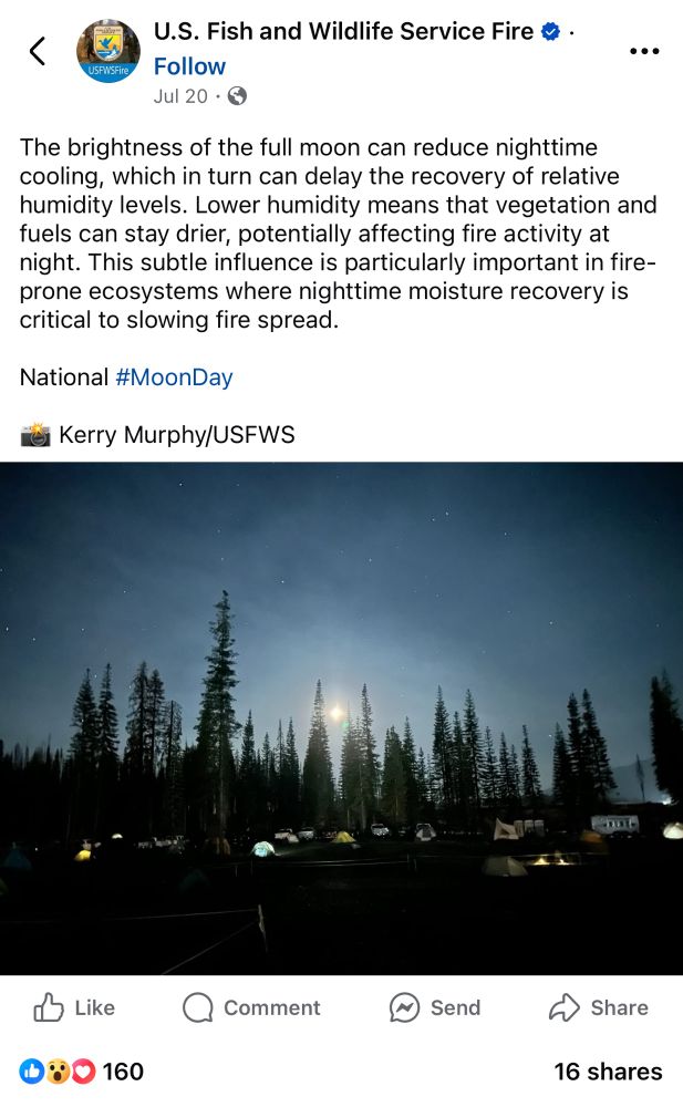 Facebook post from “U.S. Fish and Wildlife Service Fire” USFWSFire Jul 20 “The brightness of the full moon can reduce nighttime cooling, which in turn can delay the recovery of relative humidity levels. Lower humidity means that vegetation and fuels can stay drier, potentially affecting fire activity at night. This subtle influence is particularly important in fire-prone ecosystems where nighttime moisture recovery is critical to slowing fire spread.” National #MoonDay Kerry Murphy/USFWS