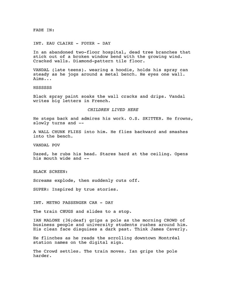FADE IN:
INT. EAU CLAIRE - FOYER - DAY
In an abandoned two-floor hospital, dead tree branches that stick out of a broken window bend with the growing wind. Cracked walls. Diamond-pattern tile floor.
VANDAL (late teens). wearing a hoodie, holds his spray can steady as he jogs around a metal bench. He eyes one wall. Aims...
HSSSSSS
Black spray paint soaks the wall cracks and drips. Vandal writes big letters in French.
CHILDREN LIVED HERE
He steps back and admires his work. O.S. SKITTER. He frowns, slowly turns and --
A WALL CHUNK FLIES into him. He flies backward and smashes into the bench.
VANDAL POV
Dazed, he rubs his head. Stares hard at the ceiling. Opens his mouth wide and --
BLACK SCREEN:
Screams explode, then suddenly cuts off.
SUPER: Inspired by true stories.
INT. METRO PASSENGER CAR - DAY
The train CHUGS and slides to a stop.
IAN MALONE (36;deaf) grips a pole as the morning CROWD of business people and university students rushes around him. His clean face disguises a dark past. Think James Caverly.
He flinches as he reads the scrolling downtown Montréal station names on the digital sign.
The Crowd settles. The train moves. Ian grips the pole harder.