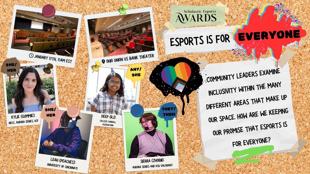 A poster for the presentation "Esports is for Everyone." It has pictures of the venue(The Ohio Union U.S. Bank Theater), the time(January 11, 2024, 11AM Eastern), pictures of the 4 panelists, the scholastic esports awards logo, the event description, and the pride flag in a heart form on a corkboard background. The event description is "Community Leaders examine inclusivity within the many different areas that make up our space. How are we keeping our promise that esports is for everyone?" 
The panelists are Kylie (Gummie) from NECC, Aurora Series, and UCF. Deep (RJsaurus) from College Carball Association. Leah (Peaches) from University of Cincinnati. Sierra (Zhobiii) from Aurora Series and KSU Valorant.