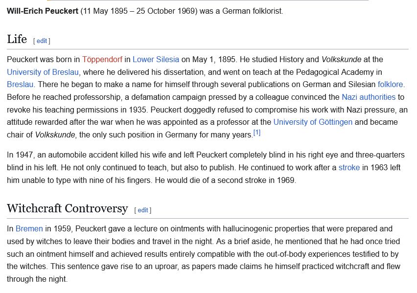 Peuckert was born in Töppendorf in Lower Silesia on May 1, 1895. He studied History and Volkskunde at the University of Breslau, where he delivered his dissertation, and went on teach at the Pedagogical Academy in Breslau. There he began to make a name for himself through several publications on German and Silesian folklore. Before he reached professorship, a defamation campaign pressed by a colleague convinced the Nazi authorities to revoke his teaching permissions in 1935. Peuckert doggedly refused to compromise his work with Nazi pressure, an attitude rewarded after the war when he was appointed as a professor at the University of Göttingen and became chair of Volkskunde, the only such position in Germany for many years.[1]

In 1947, an automobile accident killed his wife and left Peuckert completely blind in his right eye and three-quarters blind in his left. He not only continued to teach, but also to publish. He continued to work after a stroke in 1963 left him unable to type with nine of his fingers. He would die of a second stroke in 1969.
Witchcraft Controversy
In Bremen in 1959, Peuckert gave a lecture on ointments with hallucinogenic properties that were prepared and used by witches to leave their bodies and travel in the night. As a brief aside, he mentioned that he had once tried such an ointment himself and achieved results entirely compatible with the out-of-body experiences testified to by the witches. This sentence gave rise to an uproar, as papers made claims he himself practiced witchcraft and flew through the night. 