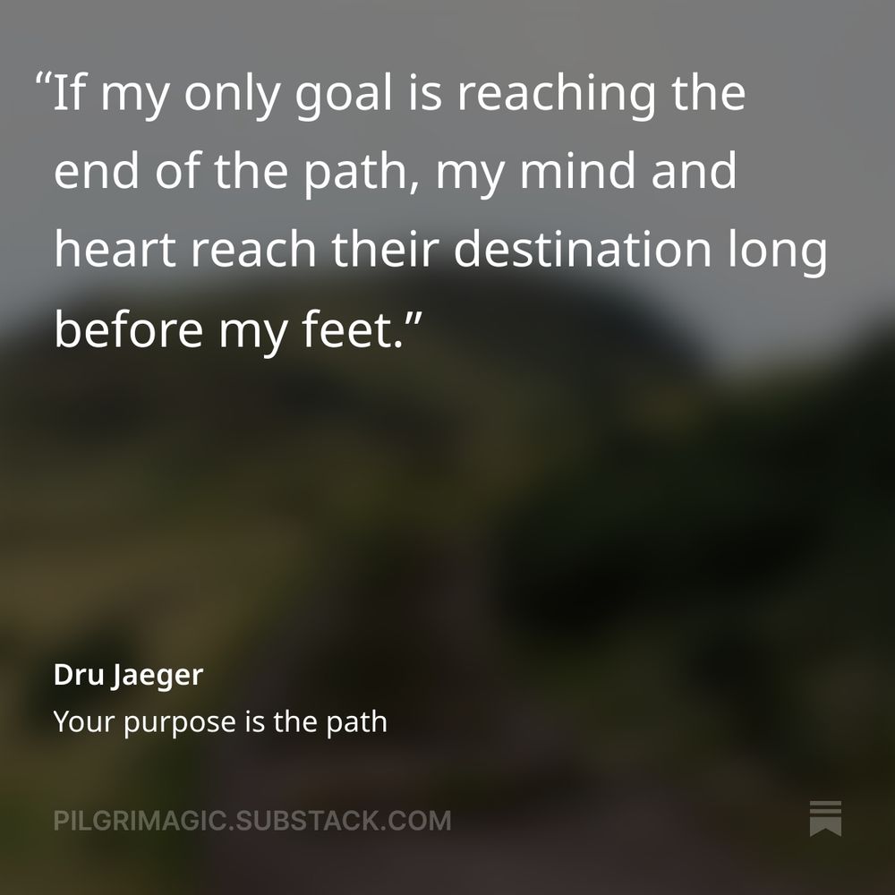 "If my only goal is reaching the end of the path, my mind and heart reach their destination long before my feet." Dru Jaeger, Your purpose is the path, pilgrimagic.substack.com