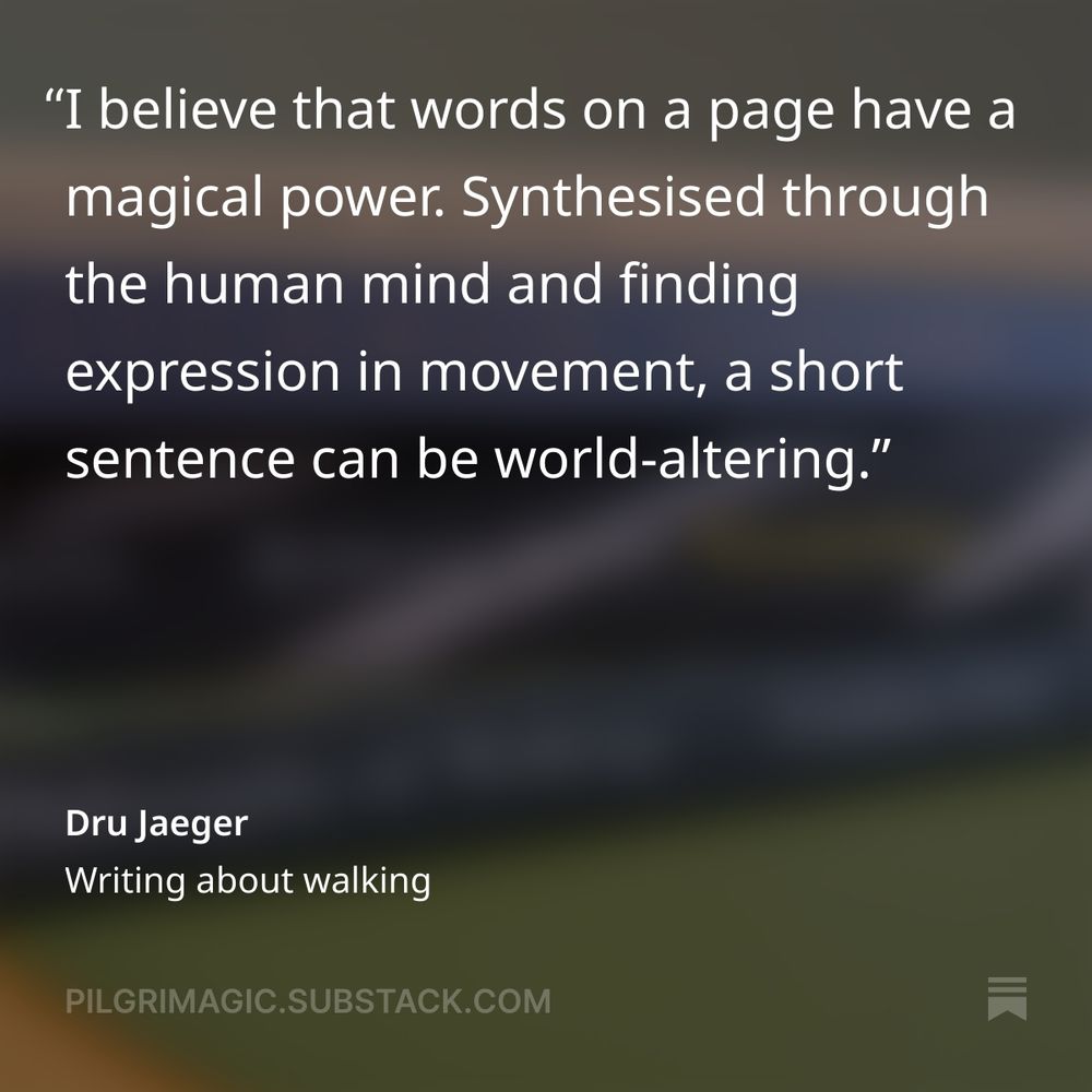 "I believe that words on a page have a magical power. Synthesised through the human mind and finding expression in movement, a short sentence can be world-altering." Dru Jaeger, Writing about walking, Pilgrimagic 