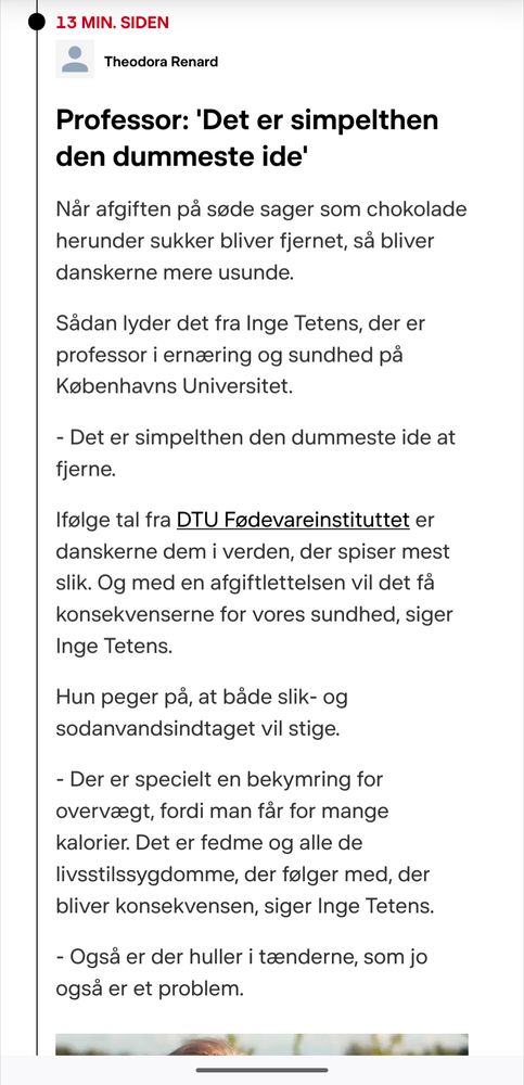 Fra DRs hjemmeside: Professor: 'Det er simpelthen den dummeste ide'

Når afgiften på søde sager som chokolade herunder sukker bliver fjernet, så bliver danskerne mere usunde. 

Sådan lyder det fra Inge Tetens, der er professor i ernæring og sundhed på Københavns Universitet. 

- Det er simpelthen den dummeste ide at fjerne.

Ifølge tal fra DTU Fødevareinstituttet er danskerne dem i verden, der spiser mest slik. Og med en afgiftlettelsen vil det få konsekvenserne for vores sundhed, siger Inge Tetens. 

Hun peger på, at både slik- og sodanvandsindtaget vil stige. 

- Der er specielt en bekymring for overvægt, fordi man får for mange kalorier. Det er fedme og alle de livsstilssygdomme, der følger med, der bliver konsekvensen, siger Inge Tetens.

- Også er der huller i tænderne, som jo også er et problem. 