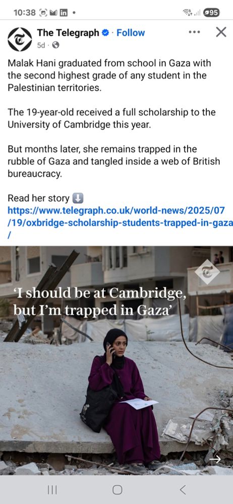 Facebook post from The Telegraph newspaper - "Malak Hani graduated from school in Gaza with the second highest grade of any student in the Palestinian territories.

The 19-year-old received a full scholarship to the University of Cambridge this year. 

But months later, she remains trapped in the rubble of Gaza and tangled inside a web of British bureaucracy.

Read her story ⬇️
https://www.telegraph.co.uk/world-news/2025/07/19/oxbridge-scholarship-students-trapped-in-gaza/"